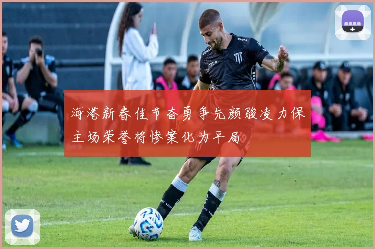 海港新春佳节奋勇争先颜骏凌力保主场荣誉将惨案化为平局