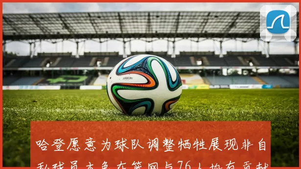 哈登愿意为球队调整牺牲展现非自私球员本色在篮网与76人均有贡献