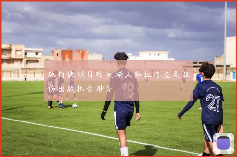 独行侠明日对决湖人弗拉格左足扭伤出战机会渺茫