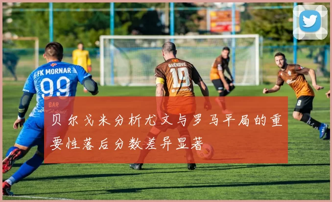 贝尔戈米分析尤文与罗马平局的重要性落后分数差异显著