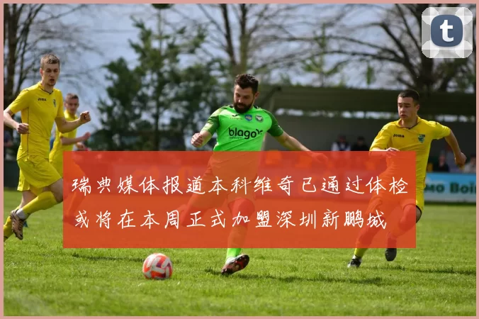 瑞典媒体报道本科维奇已通过体检或将在本周正式加盟深圳新鹏城