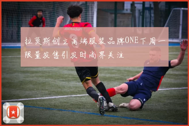 拉莫斯创立高端服装品牌ONE下周一限量发售引发时尚界关注