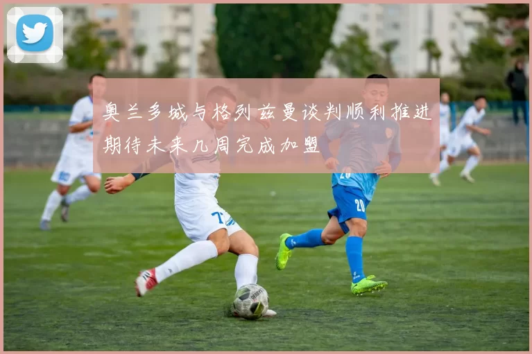 奥兰多城与格列兹曼谈判顺利推进期待未来几周完成加盟
