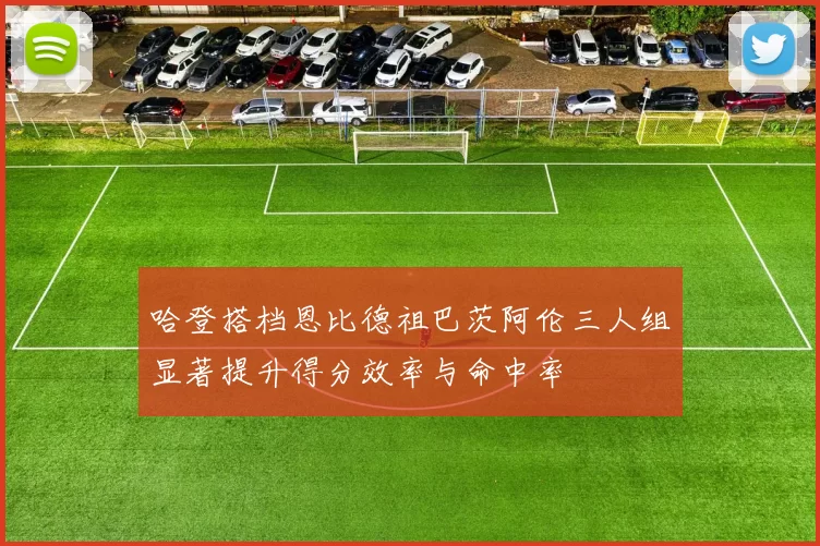 哈登搭档恩比德祖巴茨阿伦三人组显著提升得分效率与命中率
