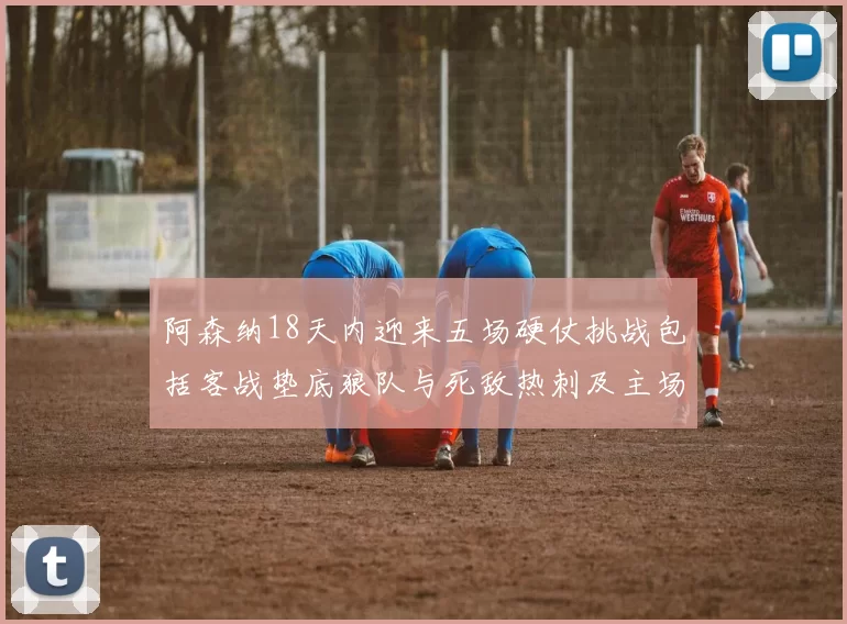 阿森纳18天内迎来五场硬仗挑战包括客战垫底狼队与死敌热刺及主场对阵车子