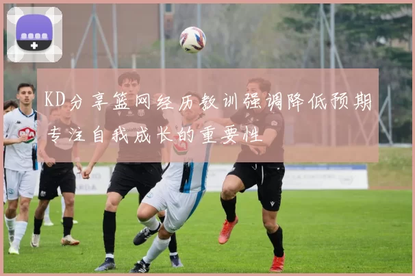 KD分享篮网经历教训强调降低预期专注自我成长的重要性