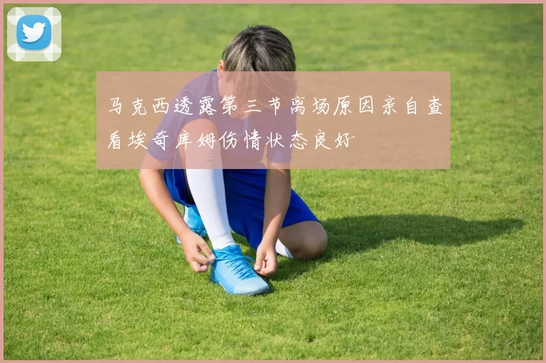 马克西透露第三节离场原因亲自查看埃奇库姆伤情状态良好