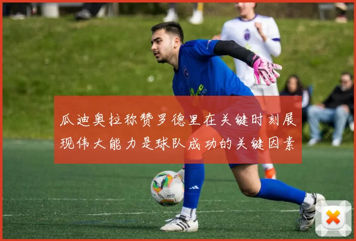 瓜迪奥拉称赞罗德里在关键时刻展现伟大能力是球队成功的关键因素
