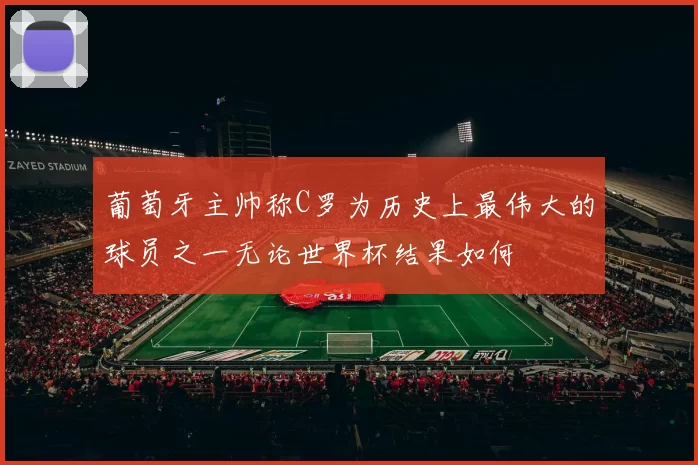葡萄牙主帅称C罗为历史上最伟大的球员之一无论世界杯结果如何