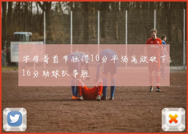 字母哥首节独得10分半场高效砍下16分助球队争胜