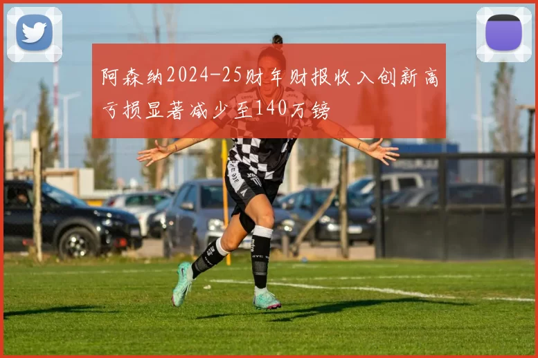 阿森纳2024-25财年财报收入创新高亏损显著减少至140万镑