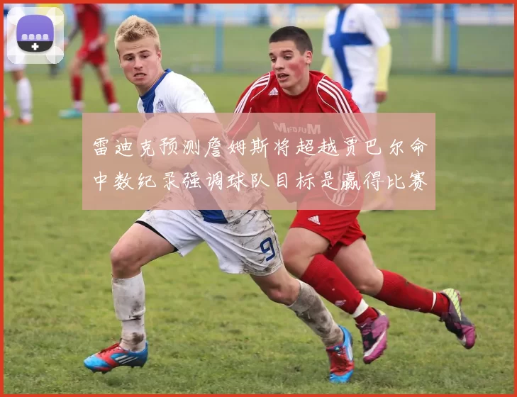 雷迪克预测詹姆斯将超越贾巴尔命中数纪录强调球队目标是赢得比赛