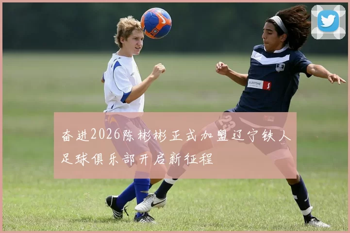 奋进2026陈彬彬正式加盟辽宁铁人足球俱乐部开启新征程