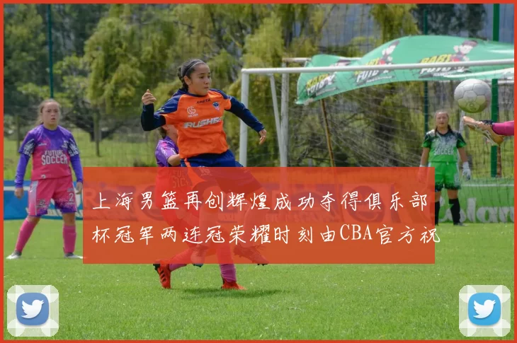 上海男篮再创辉煌成功夺得俱乐部杯冠军两连冠荣耀时刻由CBA官方祝贺