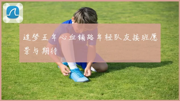 追梦五年心血铺路年轻队友接班愿景与期待