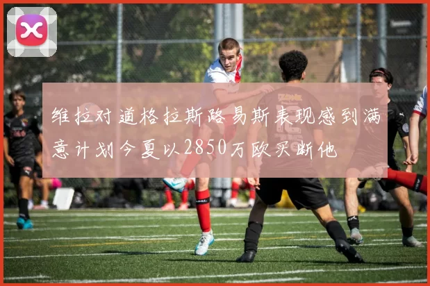 维拉对道格拉斯路易斯表现感到满意计划今夏以2850万欧买断他