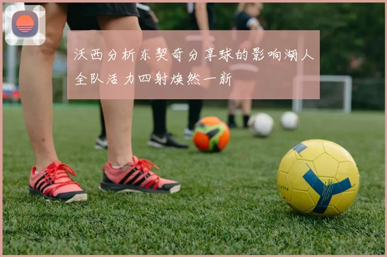 沃西分析东契奇分享球的影响湖人全队活力四射焕然一新