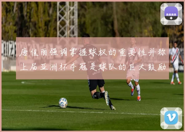 唐佳丽强调掌握球权的重要性并称上届亚洲杯夺冠是球队的巨大鼓励