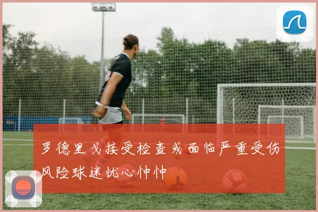 罗德里戈接受检查或面临严重受伤风险球迷忧心忡忡