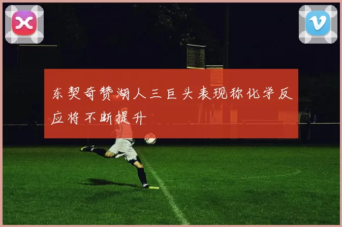 东契奇赞湖人三巨头表现称化学反应将不断提升