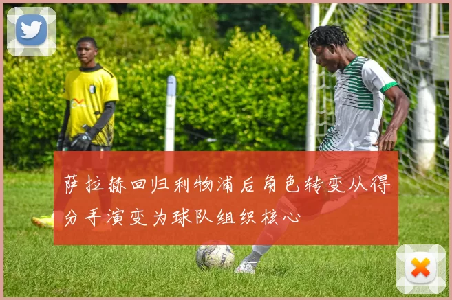萨拉赫回归利物浦后角色转变从得分手演变为球队组织核心