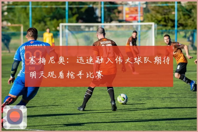 塞梅尼奥：迅速融入伟大球队期待明天观看枪手比赛