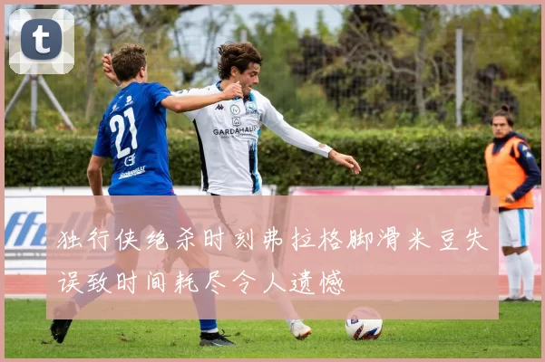独行侠绝杀时刻弗拉格脚滑米豆失误致时间耗尽令人遗憾