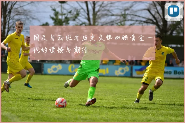 国足与西班牙历史交锋回顾黄金一代的遗憾与期待