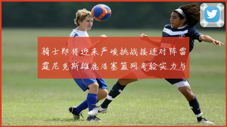 骑士即将迎来严峻挑战接连对阵雷霆尼克斯雄鹿活塞篮网考验实力与韧性