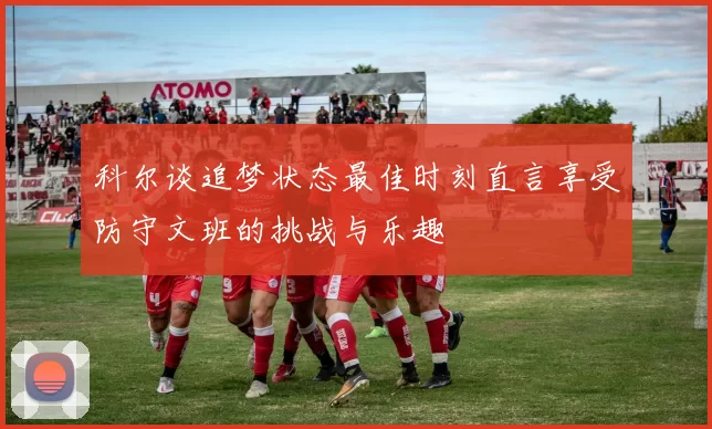 科尔谈追梦状态最佳时刻直言享受防守文班的挑战与乐趣